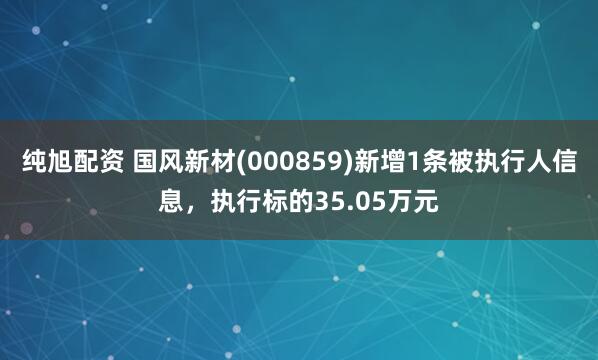 纯旭配资 国风新材(000859)新增1条被执行人信息，执行标的35.05万元
