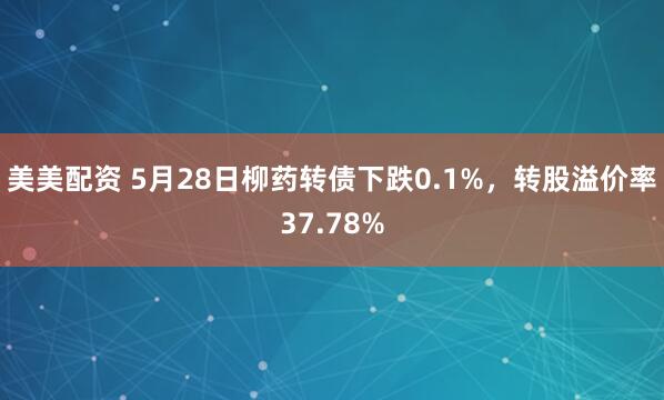 美美配资 5月28日柳药转债下跌0.1%，转股溢价率37.78%