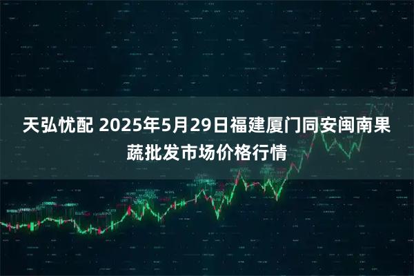天弘忧配 2025年5月29日福建厦门同安闽南果蔬批发市场价格行情
