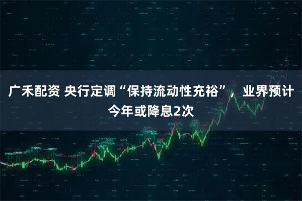 广禾配资 央行定调“保持流动性充裕”，业界预计今年或降息2次