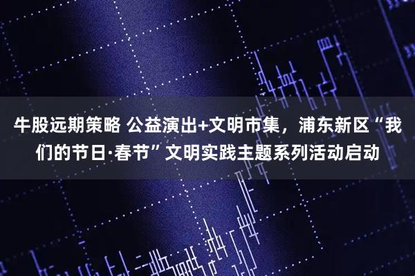 牛股远期策略 公益演出+文明市集，浦东新区“我们的节日·春节”文明实践主题系列活动启动