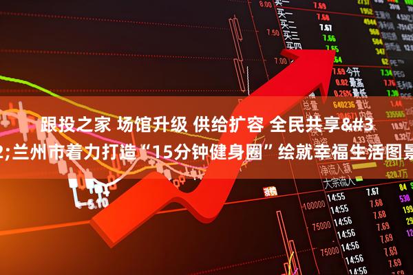 跟投之家 场馆升级 供给扩容 全民共享 兰州市着力打造“15分钟健身圈”绘就幸福生活图景