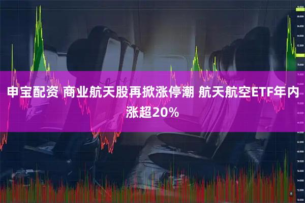 申宝配资 商业航天股再掀涨停潮 航天航空ETF年内涨超20%