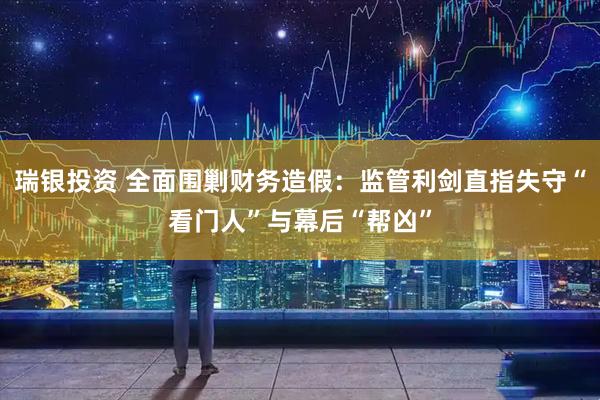 瑞银投资 全面围剿财务造假：监管利剑直指失守“看门人”与幕后“帮凶”