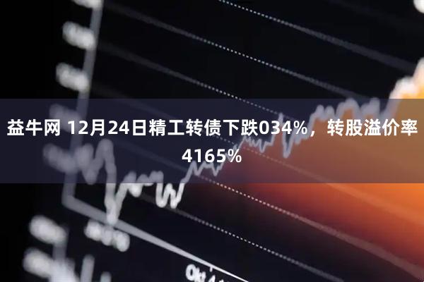 益牛网 12月24日精工转债下跌034%，转股溢价率4165%