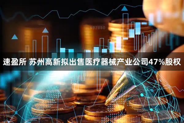 速盈所 苏州高新拟出售医疗器械产业公司47%股权