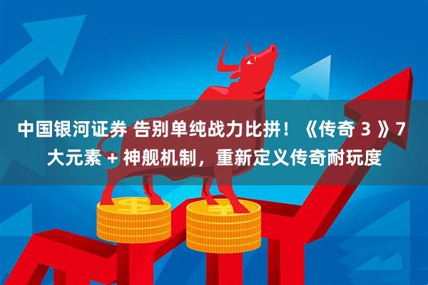 中国银河证券 告别单纯战力比拼！《传奇 3 》7 大元素 + 神舰机制，重新定义传奇耐玩度