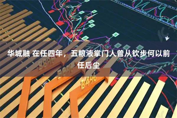 华城融 在任四年，五粮液掌门人曾从钦步何以前任后尘