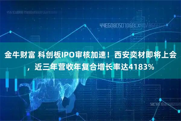 金牛财富 科创板IPO审核加速！西安奕材即将上会，近三年营收年复合增长率达4183%