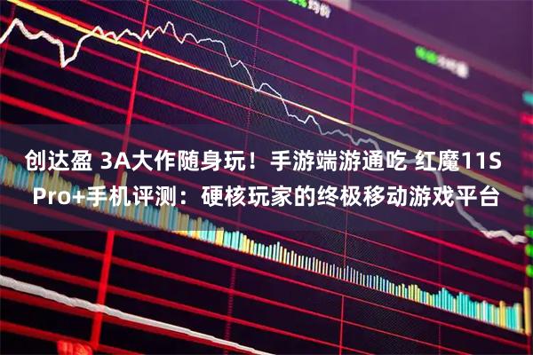 创达盈 3A大作随身玩！手游端游通吃 红魔11S Pro+手机评测：硬核玩家的终极移动游戏平台
